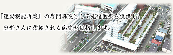 「運動機能再建」の専門病院として先進医療を提供し、患者さんに信頼される病院を目指します。