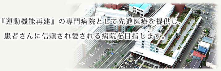 「運動機能再建」の専門病院として先進医療を提供し、患者さんに信頼される病院を目指します。