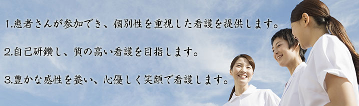 1.患者さんが参加でき、個別性を重視した看護を提供します。2.自己研鑽し、質の高い看護を目指します。3.豊かな感性を養い、心優しく笑顔で看護します。